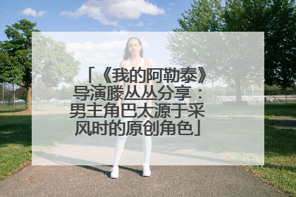 《我的阿勒泰》导演滕丛丛分享：男主角巴太源于采风时的原创角色