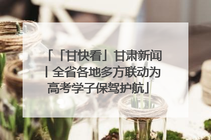 「甘快看」甘肃新闻丨全省各地多方联动为高考学子保驾护航