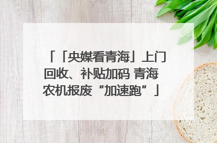 「央媒看青海」上门回收、补贴加码 青海农机报废“加速跑”