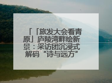 「旅发大会看青原」庐陵湾畔绘新景：采访团沉浸式解码“诗与远方”（图）
