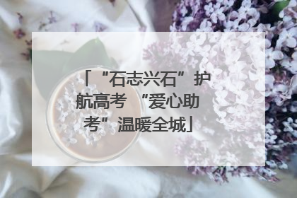 “石志兴石”护航高考 “爱心助考”温暖全城