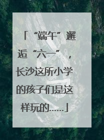 “端午”邂逅“六一”，长沙这所小学的孩子们是这样玩的……