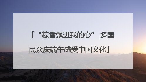 “粽香飘进我的心” 多国民众庆端午感受中国文化
