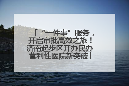 “一件事”服务，开启审批高效之旅！济南起步区开办民办营利性医院新突破