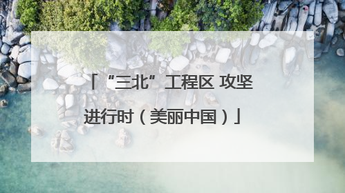 “三北”工程区 攻坚进行时（美丽中国）