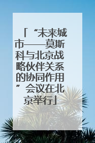 “未来城市——莫斯科与北京战略伙伴关系的协同作用”会议在北京举行