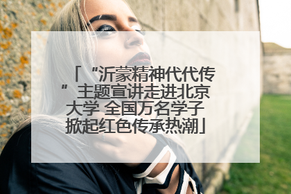 “沂蒙精神代代传”主题宣讲走进北京大学 全国万名学子掀起红色传承热潮