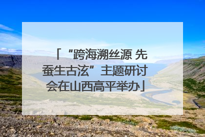 “跨海溯丝源 先蚕生古泫”主题研讨会在山西高平举办
