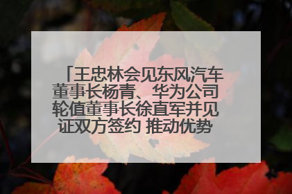 王忠林会见东风汽车董事长杨青、华为公司轮值董事长徐直军并见证双方签约 推动优势互补 实现共赢发展