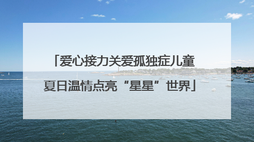 爱心接力关爱孤独症儿童 夏日温情点亮“星星”世界