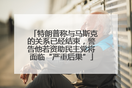 特朗普称与马斯克的关系已经结束，警告他若资助民主党将面临“严重后果”