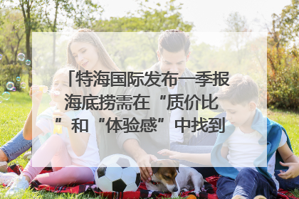 特海国际发布一季报 海底捞需在“质价比”和“体验感”中找到平衡｜新经济观察