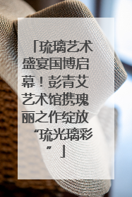 琉璃艺术盛宴国博启幕！彭青艾艺术馆携瑰丽之作绽放“琉光璃彩”