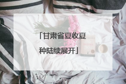 甘肃省夏收夏种陆续展开