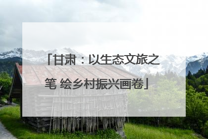 甘肃：以生态文旅之笔 绘乡村振兴画卷
