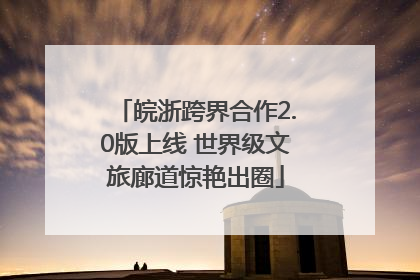 皖浙跨界合作2.0版上线 世界级文旅廊道惊艳出圈