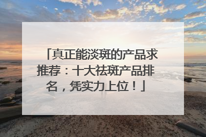 真正能淡斑的产品求推荐：十大祛斑产品排名，凭实力上位！