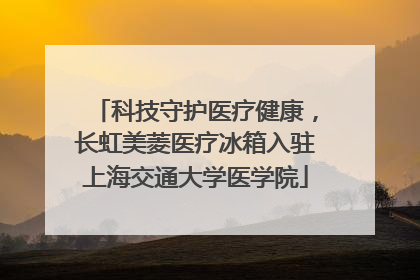 科技守护医疗健康，长虹美菱医疗冰箱入驻上海交通大学医学院