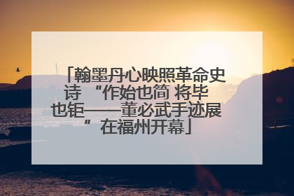 翰墨丹心映照革命史诗 “作始也简 将毕也钜——董必武手迹展”在福州开幕