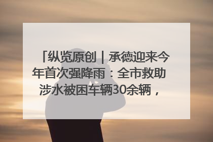 纵览原创｜承德迎来今年首次强降雨：全市救助涉水被困车辆30余辆，8日晚市区已无积水路段，交通恢复畅通