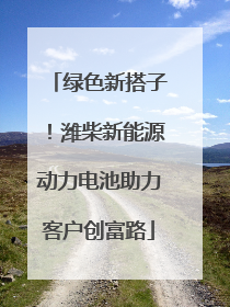 绿色新搭子！潍柴新能源动力电池助力客户创富路