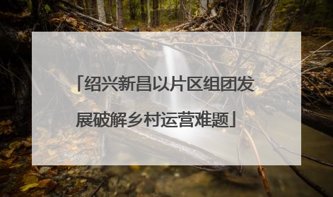 绍兴新昌以片区组团发展破解乡村运营难题
