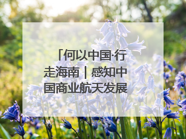 何以中国·行走海南｜感知中国商业航天发展，从文昌开始