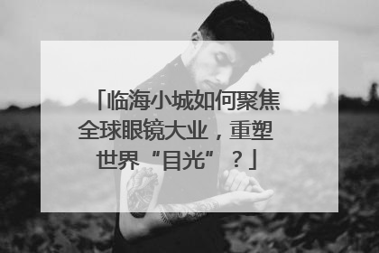 临海小城如何聚焦全球眼镜大业，重塑世界“目光”？