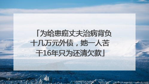 为给患癌丈夫治病背负十几万元外债，她一人苦干16年只为还清欠款