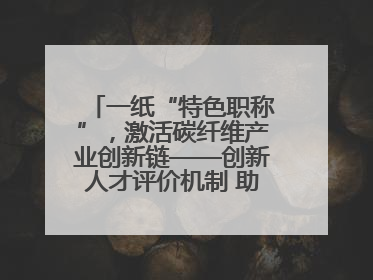 一纸“特色职称”，激活碳纤维产业创新链——创新人才评价机制 助推产业升级