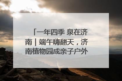一年四季 泉在济南｜端午嗨翻天，济南植物园成亲子户外热门打卡地