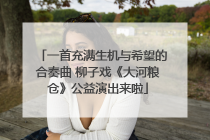 一首充满生机与希望的合奏曲 柳子戏《大河粮仓》公益演出来啦