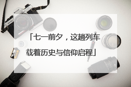七一前夕，这趟列车载着历史与信仰启程