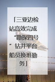 三亚边检站高效完成“勘探四号”钻井平台船员换班勤务