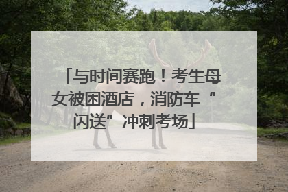 与时间赛跑！考生母女被困酒店，消防车“闪送”冲刺考场
