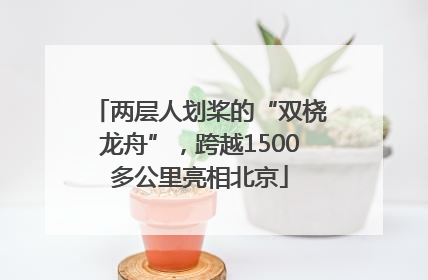 两层人划桨的“双桡龙舟”，跨越1500多公里亮相北京