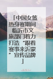 中国女篮热身赛期间 临沂市文旅部门着力打造“跟着赛事来沂蒙”宣传品牌