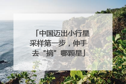 中国迈出小行星采样第一步，伸手去“摘”哪颗星