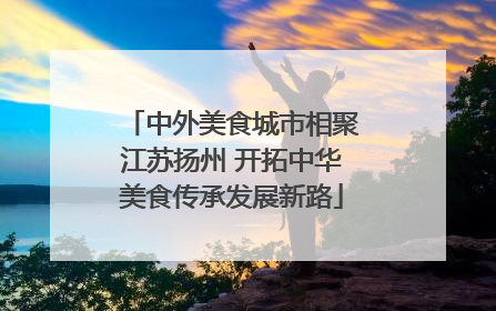 中外美食城市相聚江苏扬州 开拓中华美食传承发展新路