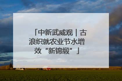 中新武威观｜古浪织就农业节水增效“新锦缎”