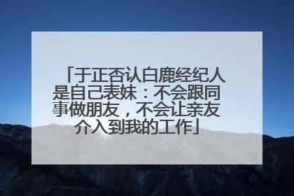 于正否认白鹿经纪人是自己表妹：不会跟同事做朋友，不会让亲友介入到我的工作