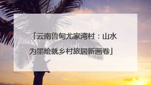 云南鲁甸尤家湾村：山水为墨绘就乡村旅居新画卷