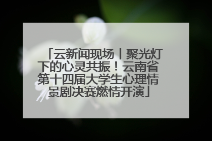 云新闻现场丨聚光灯下的心灵共振！云南省第十四届大学生心理情景剧决赛燃情开演