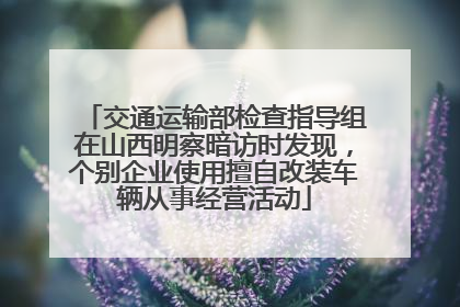 交通运输部检查指导组在山西明察暗访时发现，个别企业使用擅自改装车辆从事经营活动