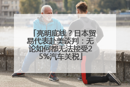 亮明底线？日本贸易代表赴美谈判：无论如何都无法接受25%汽车关税