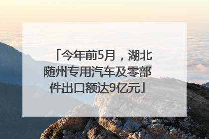 今年前5月，湖北随州专用汽车及零部件出口额达9亿元