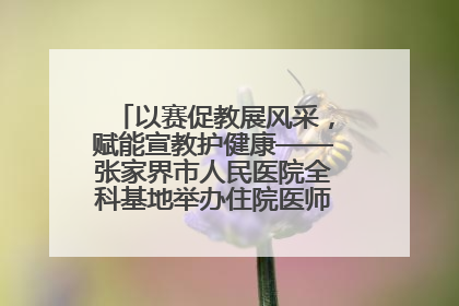 以赛促教展风采，赋能宣教护健康——张家界市人民医院全科基地举办住院医师健康宣教比赛