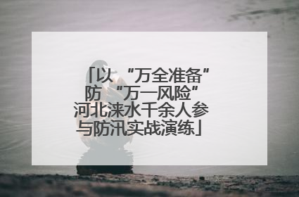 以 “万全准备” 防 “万一风险” 河北涞水千余人参与防汛实战演练