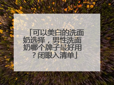 可以美白的洗面奶选择，男性洗面奶哪个牌子最好用？闭眼入清单