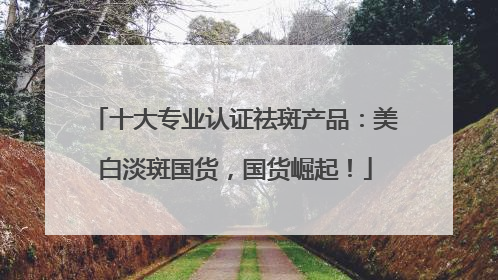 十大专业认证祛斑产品：美白淡斑国货，国货崛起！